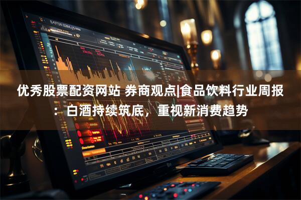 优秀股票配资网站 券商观点|食品饮料行业周报：白酒持续筑底，重视新消费趋势