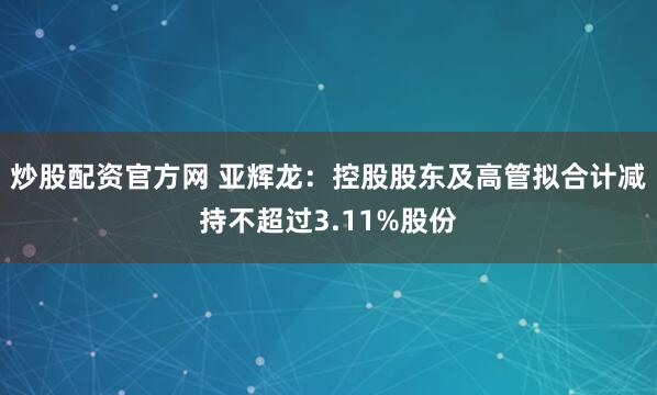 炒股配资官方网 亚辉龙：控股股东及高管拟合计减持不超过3.11%股份