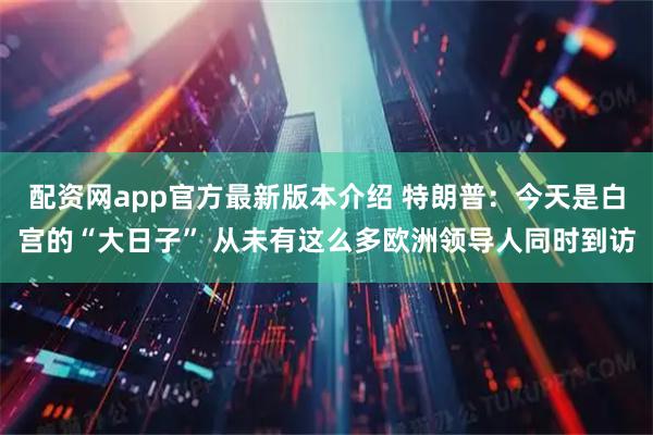 配资网app官方最新版本介绍 特朗普：今天是白宫的“大日子” 从未有这么多欧洲领导人同时到访