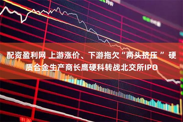配资盈利网 上游涨价、下游拖欠“两头挤压 ” 硬质合金生产商长鹰硬科转战北交所IPO