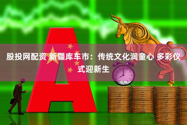 股投网配资 新疆库车市：传统文化润童心 多彩仪式迎新生