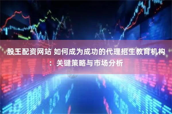 股王配资网站 如何成为成功的代理招生教育机构：关键策略与市场分析