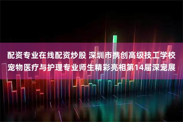 配资专业在线配资炒股 深圳市携创高级技工学校宠物医疗与护理专业师生精彩亮相第14届深宠展