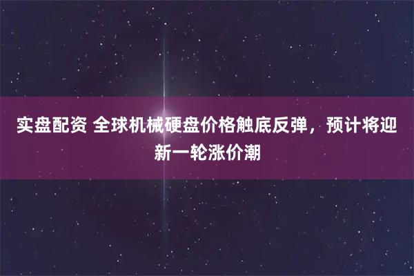 实盘配资 全球机械硬盘价格触底反弹，预计将迎新一轮涨价潮