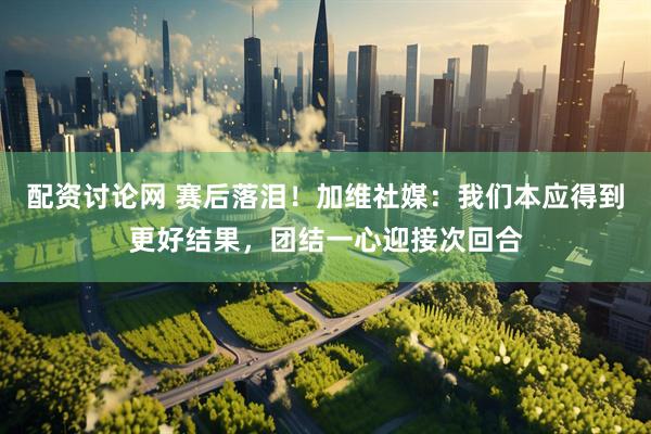 配资讨论网 赛后落泪！加维社媒：我们本应得到更好结果，团结一心迎接次回合