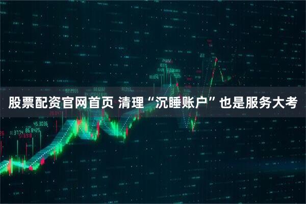 股票配资官网首页 清理“沉睡账户”也是服务大考