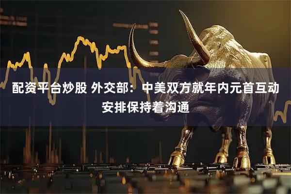 配资平台炒股 外交部：中美双方就年内元首互动安排保持着沟通