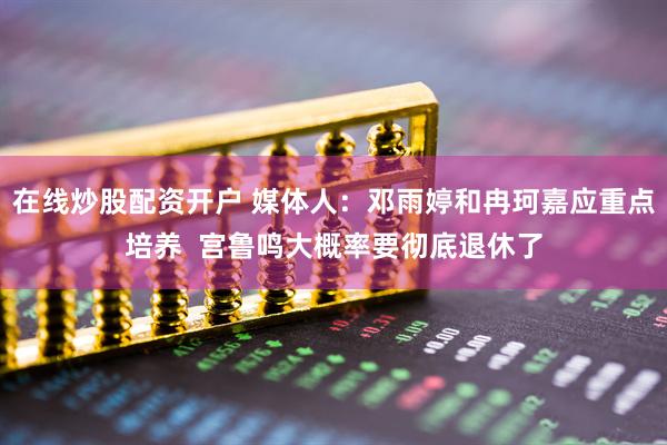 在线炒股配资开户 媒体人：邓雨婷和冉珂嘉应重点培养  宫鲁鸣大概率要彻底退休了
