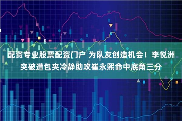 配资专业股票配资门户 为队友创造机会！李悦洲突破遭包夹冷静助攻崔永熙命中底角三分