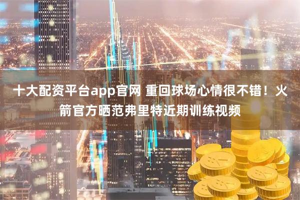 十大配资平台app官网 重回球场心情很不错！火箭官方晒范弗里特近期训练视频